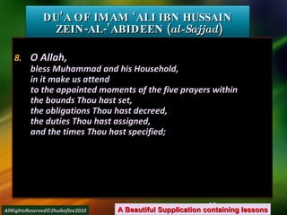 8.  O Allah, bless Muhammad and his Household, in it make us attend to the appointed moments of the five prayers within the bounds Thou hast set, the obligations Thou hast decreed, the duties Thou hast assigned, and the times Thou hast specified; DU’A OF IMAM ‘ALI IBN HUSSAIN  ZEIN-AL-’ABIDEEN ( al-Sajjad ) A Beautiful Supplication containing lessons AllRightsReserved©Zhulkeflee2010 