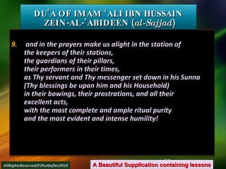 9.  and in the prayers make us alight in the station of the keepers of their stations, the guardians of their pillars, their performers in their times, as Thy servant and Thy messenger set down in his Sunna (Thy blessings be upon him and his Household) in their bowings, their prostrations, and all their excellent acts, with the most complete and ample ritual purity and the most evident and intense humility! DU’A OF IMAM ‘ALI IBN HUSSAIN  ZEIN-AL-’ABIDEEN ( al-Sajjad ) A Beautiful Supplication containing lessons AllRightsReserved©Zhulkeflee2010 