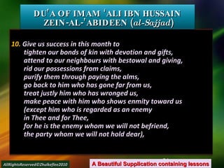 10.  Give us success in this month to tighten our bonds of kin with devotion and gifts, attend to our neighbours with bestowal and giving, rid our possessions from claims, purify them through paying the alms, go back to him who has gone far from us, treat justly him who has wronged us, make peace with him who shows enmity toward us (except him who is regarded as an enemy in Thee and for Thee, for he is the enemy whom we will not befriend, the party whom we will not hold dear), DU’A OF IMAM ‘ALI IBN HUSSAIN  ZEIN-AL-’ABIDEEN ( al-Sajjad ) A Beautiful Supplication containing lessons AllRightsReserved©Zhulkeflee2010 