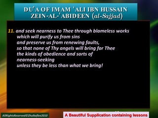 11.  and seek nearness to Thee through blameless works which will purify us from sins and preserve us from renewing faults, so that none of Thy angels will bring for Thee the kinds of obedience and sorts of nearness-seeking unless they be less than what we bring! DU’A OF IMAM ‘ALI IBN HUSSAIN  ZEIN-AL-’ABIDEEN ( al-Sajjad ) A Beautiful Supplication containing lessons AllRightsReserved©Zhulkeflee2010 