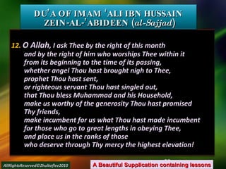 12.  O Allah , I ask Thee by the right of this month and by the right of him who worships Thee within it from its beginning to the time of its passing, whether angel Thou hast brought nigh to Thee, prophet Thou hast sent, or righteous servant Thou hast singled out, that Thou bless Muhammad and his Household, make us worthy of the generosity Thou hast promised Thy friends, make incumbent for us what Thou hast made incumbent for those who go to great lengths in obeying Thee, and place us in the ranks of those who deserve through Thy mercy the highest elevation! DU’A OF IMAM ‘ALI IBN HUSSAIN  ZEIN-AL-’ABIDEEN ( al-Sajjad ) A Beautiful Supplication containing lessons AllRightsReserved©Zhulkeflee2010 