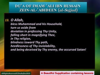 13.  O Allah, bless Muhammad and his Household, turn us aside from deviation in professing Thy Unity, falling short in magnifying Thee, in Thy religion, blindness toward Thy path, heedlessness of Thy inviolability, and being deceived by Thy enemy, the accursed Satan! DU’A OF IMAM ‘ALI IBN HUSSAIN  ZEIN-AL-’ABIDEEN ( al-Sajjad ) A Beautiful Supplication containing lessons AllRightsReserved©Zhulkeflee2010 