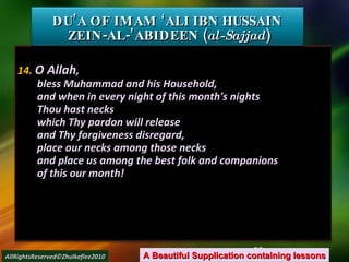 14.  O Allah , bless Muhammad and his Household, and when in every night of this month's nights Thou hast necks which Thy pardon will release and Thy forgiveness disregard, place our necks among those necks and place us among the best folk and companions of this our month! DU’A OF IMAM ‘ALI IBN HUSSAIN  ZEIN-AL-’ABIDEEN ( al-Sajjad ) A Beautiful Supplication containing lessons AllRightsReserved©Zhulkeflee2010 