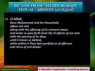 15.   O Allah, bless Muhammad and his Household, efface our sins along with the effacing of its crescent moon, and make us pass forth from the ill effects of our acts with the passing of its days, until it leaves us behind, while within it Thou hast purified us of offenses and rid us of evil deeds! DU’A OF IMAM ‘ALI IBN HUSSAIN  ZEIN-AL-’ABIDEEN ( al-Sajjad ) A Beautiful Supplication containing lessons AllRightsReserved©Zhulkeflee2010 