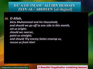 16.   O Allah, bless Muhammad and his Household, and should we go off to one side in this month, set us aright; should we swerve, point us straight; and should Thy enemy Satan enwrap us, rescue us from him! DU’A OF IMAM ‘ALI IBN HUSSAIN  ZEIN-AL-’ABIDEEN ( al-Sajjad ) A Beautiful Supplication containing lessons AllRightsReserved©Zhulkeflee2010 