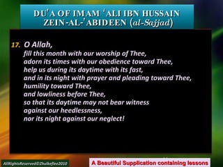 17.   O Allah, fill this month with our worship of Thee, adorn its times with our obedience toward Thee, help us during its daytime with its fast, and in its night with prayer and pleading toward Thee, humility toward Thee, and lowliness before Thee, so that its daytime may not bear witness against our heedlessness, nor its night against our neglect! DU’A OF IMAM ‘ALI IBN HUSSAIN  ZEIN-AL-’ABIDEEN ( al-Sajjad ) A Beautiful Supplication containing lessons AllRightsReserved©Zhulkeflee2010 