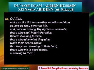 18.   O Allah, make us like this in the other months and days as long as Thou givest us life, and place us among Thy righteous servants, those who shall inherit Paradise, therein dwelling forever, those who give what they give, while their hearts quake, that they are returning to their Lord, those who vie in good works, outracing to them! DU’A OF IMAM ‘ALI IBN HUSSAIN  ZEIN-AL-’ABIDEEN ( al-Sajjad ) A Beautiful Supplication containing lessons AllRightsReserved©Zhulkeflee2010 