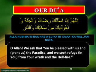 OUR DU’A اللَهُمَّ إِنَّا نَسْأَلُكَ رِضَاكَ وَالْجَنَّةَ وَ نَعُوْذُبِكَ مِنْ سَخَتِكَ وَالنَّارِ ALLA-HUM-MA IN-NAA NAS-A-LU-KA RI- DwAA -KA WAL JAN-NATA,  WA-NA-’UU- DzU- BI-KA MIN SA-KHA-TI-KA WAN-NAAR  O Allah! We ask that You be pleased with us and (grant us) the Paradise, and we seek refuge (in You) from Your wrath and the Hell-fire.” AllRightsReserved©Zhulkeflee2010 