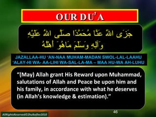 OUR DU’A جَزَى اللَهُ عَنَّا مُحَمَّدًا صَلَّى اللَهُ عَلَيْهِ وَآلِهِ وَسَلَمَ مَاهُوَ أَهْلُهُ JAZALLAA-HU ‘AN-NAA MUHAM-MADAN SWOL-LAL-LAAHU  ‘ ALAY-HI WA- AA-LIHI WA-SAL-LA-MA – MAA HU-WA AH-LUHU   “ (May) Allah grant His Reward upon Muhammad, salutations of Allah and Peace be upon him and his family, in accordance with what he deserves (in Allah’s knowledge & estimation).” AllRightsReserved©Zhulkeflee2010 