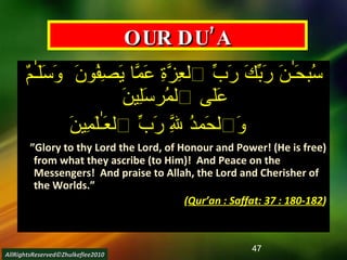 OUR DU’A سُبحَـٰنَ رَبِّكَ رَبِّ ٱلعِزَّةِ عَمَّا يَصِفُونَ  وَسَلَـٰمٌ عَلَى ٱلمُرسَلِينَ  وَٱلحَمدُ لِلَّهِ رَبِّ ٱلعَـٰلَمِينَ     ” Glory to thy Lord the Lord, of Honour and Power! (He is free) from what they ascribe (to Him)!  And Peace on the Messengers!  And praise to Allah, the Lord and Cherisher of the Worlds.”  ( Qur’an : Saffat: 37 : 180-182 ) AllRightsReserved©Zhulkeflee2010 