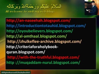 http://an-naseehah.blogspot.com/ http://introductiontotauhid.blogspot.com/ http://oyoubelievers.blogspot.com/ http://al-amthaal.blogspot.com/ http://zhulkeflee-archive.blogspot.com/  http://criteriaforaholybook-quran.blogspot.com/ http://with-the-truthful.blogspot.com/  http ://muqaddam-nurul.blogspot.com/ السَّلامُ عَلَيْكُم وَرَحْمَةُاللّهِ وَبَرَكَاتُه  All welcome to visit my web-blog: AllRightsReserved©Zhulkeflee2010 
