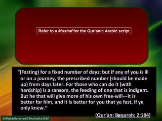     “ (Fasting) for a fixed number of days; but if any of you is ill or on a journey, the prescribed number (should be made up) from days later. For those who can do it (with hardship) is a ransom, the feeding of one that is indigent. But he that will give more of his own free-will―it is better for him, and it is better for you that ye fast, if ye only knew.” ( Qur’an: Baqarah: 2:184 ) AllRightsReserved©Zhulkeflee2010 Refer to a  Mushaf  for the Qur’anic Arabic script 