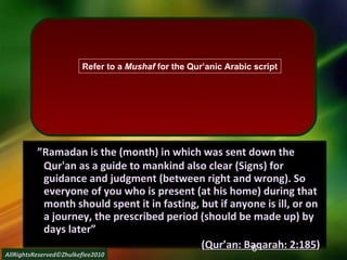      ” Ramadan is the (month) in which was sent down the Qur'an as a guide to mankind also clear (Signs) for guidance and judgment (between right and wrong). So everyone of you who is present (at his home) during that month should spent it in fasting, but if anyone is ill, or on a journey, the prescribed period (should be made up) by days later” ( Qur’an: Baqarah: 2:185 ) AllRightsReserved©Zhulkeflee2010 Refer to a  Mushaf  for the Qur’anic Arabic script 
