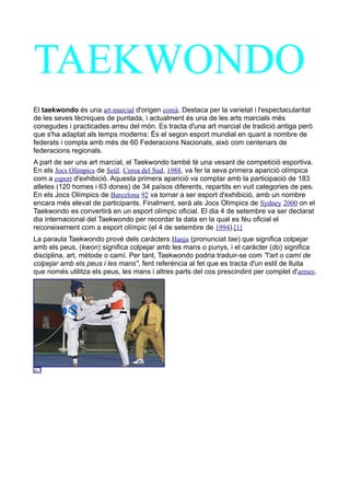 TAEKWONDO
El taekwondo és una art marcial d'origen coreà. Destaca per la varietat i l'espectacularitat
de les seves tècniques de puntada, i actualment és una de les arts marcials més
conegudes i practicades arreu del món. Es tracta d'una art marcial de tradició antiga però
que s'ha adaptat als temps moderns: És el segon esport mundial en quant a nombre de
federats i compta amb més de 60 Federacions Nacionals, això com centenars de
federacions regionals.
A part de ser una art marcial, el Taekwondo també té una vesant de competició esportiva.
En els Jocs Olímpics de Seül, Corea del Sud, 1988, va fer la seva primera aparició olímpica
com a esport d'exhibició. Aquesta primera aparició va comptar amb la participació de 183
atletes (120 homes i 63 dones) de 34 països diferents, repartits en vuit categories de pes.
En els Jocs Olímpics de Barcelona 92 va tornar a ser esport d'exhibició, amb un nombre
encara més elevat de participants. Finalment, serà als Jocs Olímpics de Sydney 2000 on el
Taekwondo es convertirà en un esport olímpic oficial. El dia 4 de setembre va ser declarat
dia internacional del Taekwondo per recordar la data en la qual es féu oficial el
reconeixement com a esport olímpic (el 4 de setembre de 1994).[1]
La paraula Taekwondo prové dels caràcters Hanja (pronunciat tae) que significa colpejar
amb els peus, (kwon) significa colpejar amb les mans o punys, i el caràcter (do) significa
disciplina, art, mètode o camí. Per tant, Taekwondo podria traduir-se com "l'art o camí de
colpejar amb els peus i les mans", fent referència al fet que es tracta d'un estil de lluita
que només utilitza els peus, les mans i altres parts del cos prescindint per complet d'armes.
 