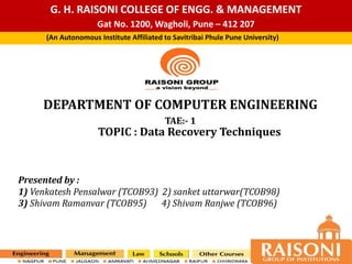 G. H. RAISONI COLLEGE OF ENGG. & MANAGEMENT
Gat No. 1200, Wagholi, Pune – 412 207
DEPARTMENT OF COMPUTER ENGINEERING
TAE:- 1
(An Autonomous Institute Affiliated to Savitribai Phule Pune University)
TOPIC : Data Recovery Techniques
Presented by :
1) Venkatesh Pensalwar (TCOB93) 2) sanket uttarwar(TCOB98)
3) Shivam Ramanvar (TCOB95) 4) Shivam Ranjwe (TCOB96)
 