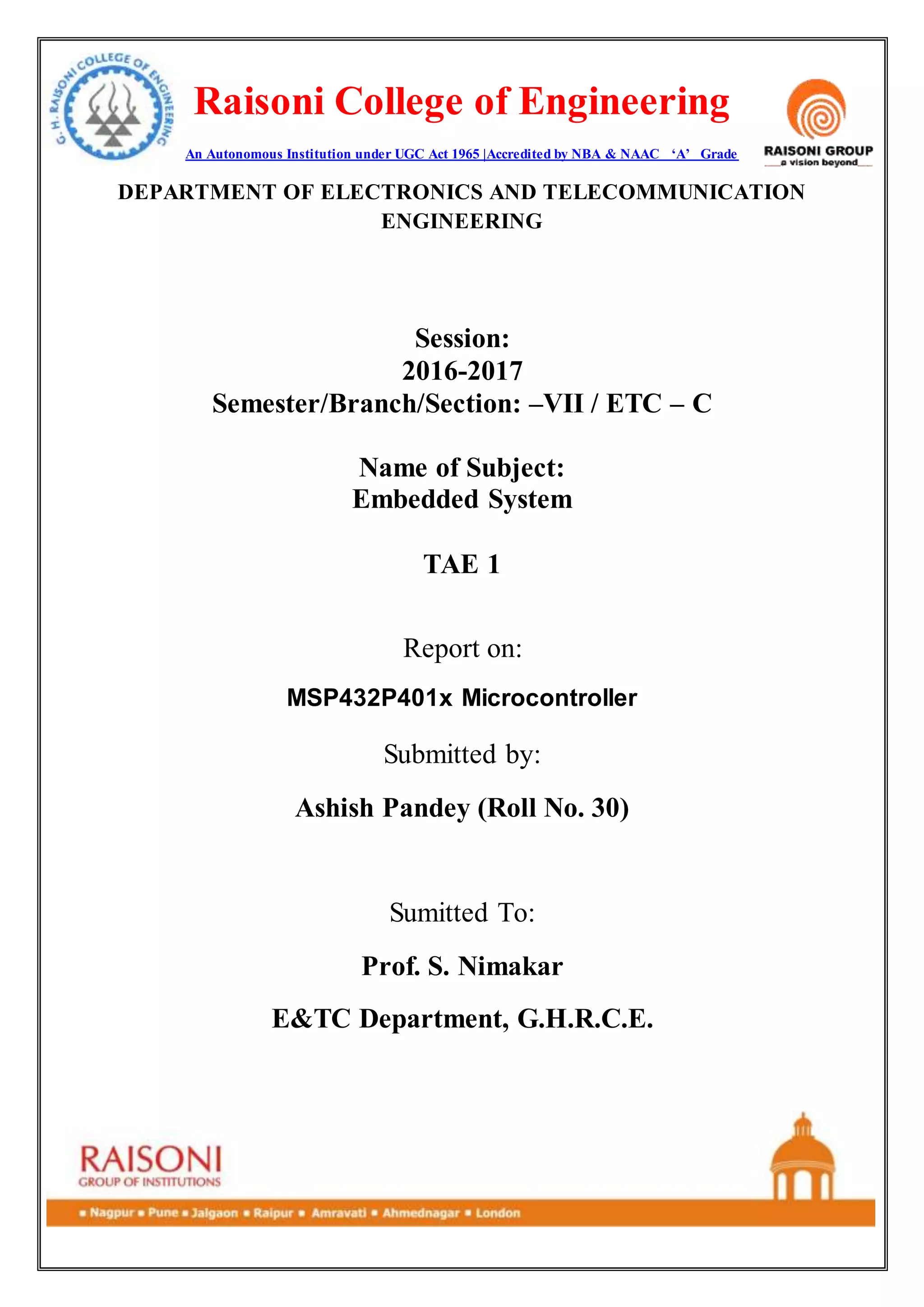 Raisoni College of Engineering
An Autonomous Institution under UGC Act 1965 |Accredited by NBA & NAAC ‘A’ Grade
DEPARTMENT OF ELECTRONICS AND TELECOMMUNICATION
ENGINEERING
Session:
2016-2017
Semester/Branch/Section: –VII / ETC – C
Name of Subject:
Embedded System
TAE 1
Report on:
MSP432P401x Microcontroller
Submitted by:
Ashish Pandey (Roll No. 30)
Sumitted To:
Prof. S. Nimakar
E&TC Department, G.H.R.C.E.
 