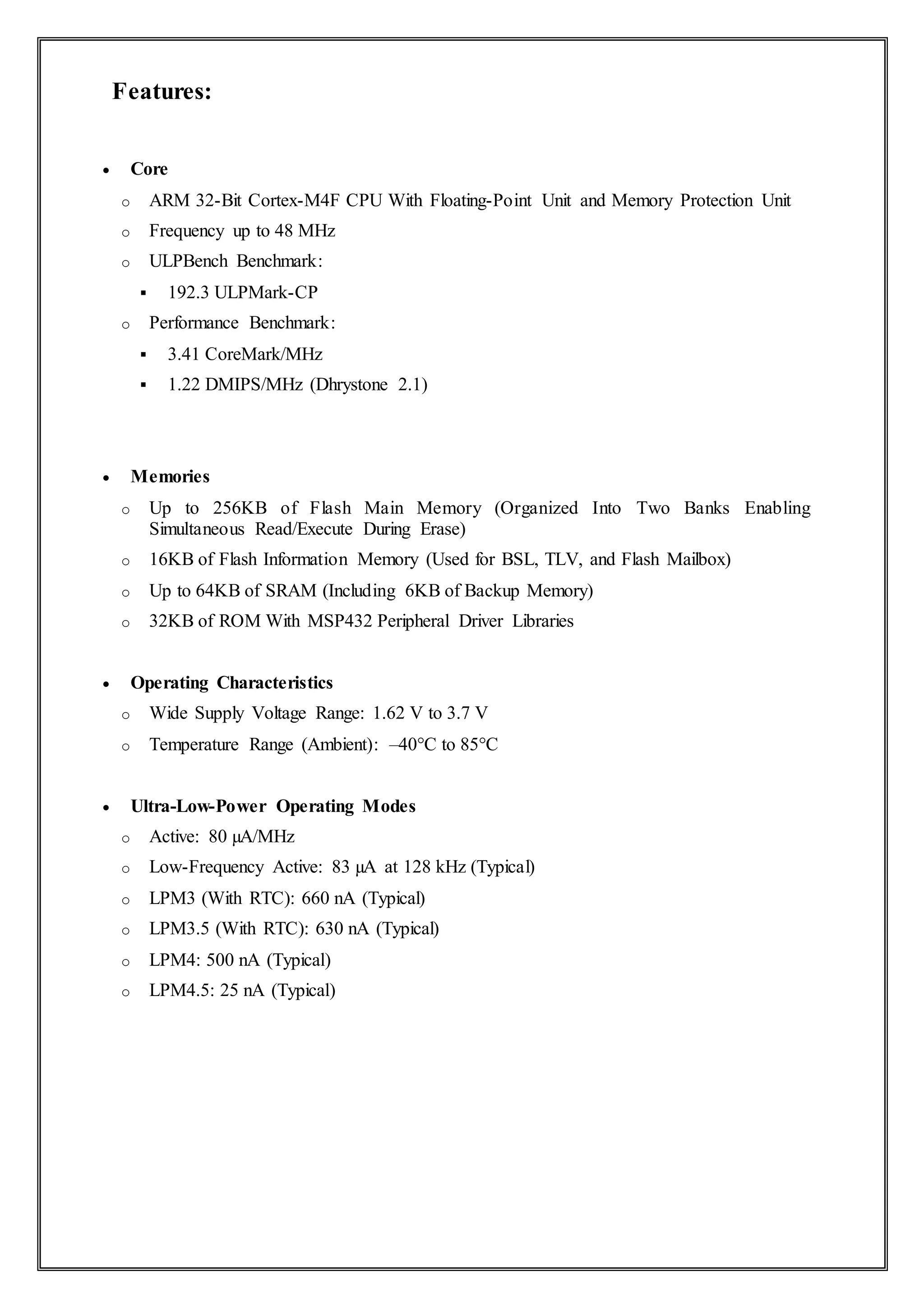 Features:
 Core
o ARM 32-Bit Cortex-M4F CPU With Floating-Point Unit and Memory Protection Unit
o Frequency up to 48 MHz
o ULPBench Benchmark:
 192.3 ULPMark-CP
o Performance Benchmark:
 3.41 CoreMark/MHz
 1.22 DMIPS/MHz (Dhrystone 2.1)
 Memories
o Up to 256KB of Flash Main Memory (Organized Into Two Banks Enabling
Simultaneous Read/Execute During Erase)
o 16KB of Flash Information Memory (Used for BSL, TLV, and Flash Mailbox)
o Up to 64KB of SRAM (Including 6KB of Backup Memory)
o 32KB of ROM With MSP432 Peripheral Driver Libraries
 Operating Characteristics
o Wide Supply Voltage Range: 1.62 V to 3.7 V
o Temperature Range (Ambient): –40°C to 85°C
 Ultra-Low-Power Operating Modes
o Active: 80 µA/MHz
o Low-Frequency Active: 83 µA at 128 kHz (Typical)
o LPM3 (With RTC): 660 nA (Typical)
o LPM3.5 (With RTC): 630 nA (Typical)
o LPM4: 500 nA (Typical)
o LPM4.5: 25 nA (Typical)
 