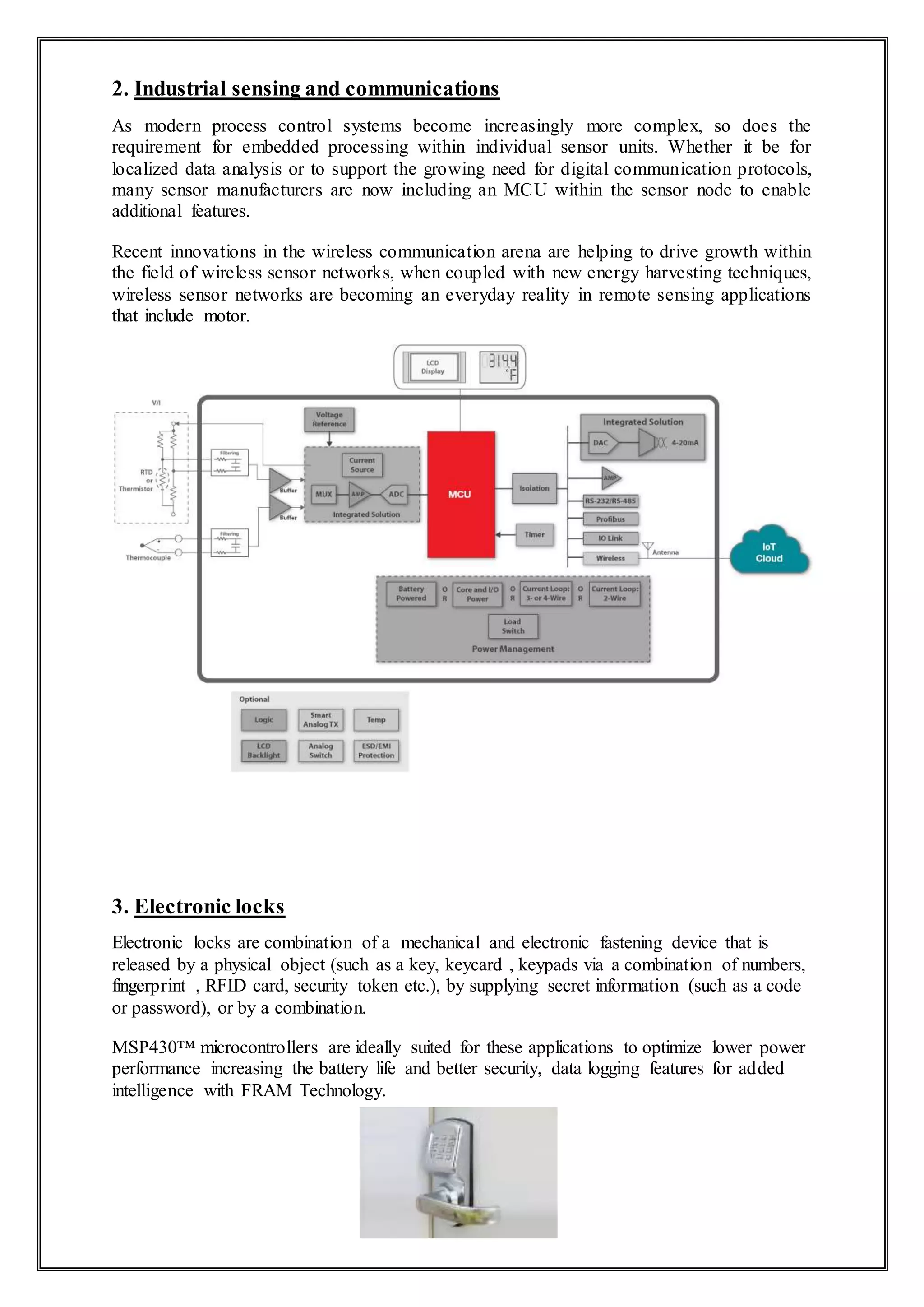 2. Industrial sensing and communications
As modern process control systems become increasingly more complex, so does the
requirement for embedded processing within individual sensor units. Whether it be for
localized data analysis or to support the growing need for digital communication protocols,
many sensor manufacturers are now including an MCU within the sensor node to enable
additional features.
Recent innovations in the wireless communication arena are helping to drive growth within
the field of wireless sensor networks, when coupled with new energy harvesting techniques,
wireless sensor networks are becoming an everyday reality in remote sensing applications
that include motor.
3. Electronic locks
Electronic locks are combination of a mechanical and electronic fastening device that is
released by a physical object (such as a key, keycard , keypads via a combination of numbers,
fingerprint , RFID card, security token etc.), by supplying secret information (such as a code
or password), or by a combination.
MSP430™ microcontrollers are ideally suited for these applications to optimize lower power
performance increasing the battery life and better security, data logging features for added
intelligence with FRAM Technology.
 