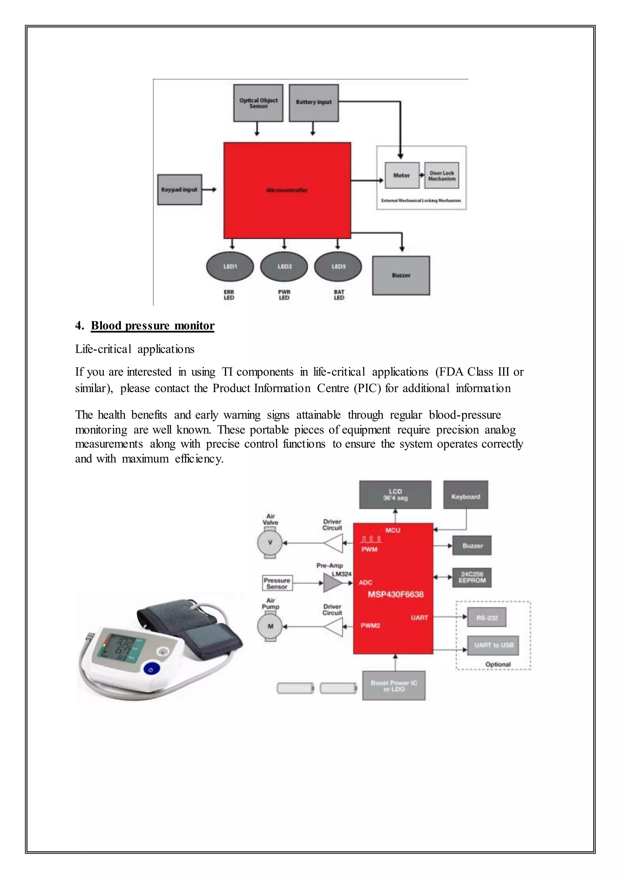 4. Blood pressure monitor
Life-critical applications
If you are interested in using TI components in life-critical applications (FDA Class III or
similar), please contact the Product Information Centre (PIC) for additional information
The health benefits and early warning signs attainable through regular blood-pressure
monitoring are well known. These portable pieces of equipment require precision analog
measurements along with precise control functions to ensure the system operates correctly
and with maximum efficiency.
 