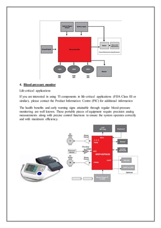 4. Blood pressure monitor
Life-critical applications
If you are interested in using TI components in life-critical applications (FDA Class III or
similar), please contact the Product Information Centre (PIC) for additional information
The health benefits and early warning signs attainable through regular blood-pressure
monitoring are well known. These portable pieces of equipment require precision analog
measurements along with precise control functions to ensure the system operates correctly
and with maximum efficiency.
 