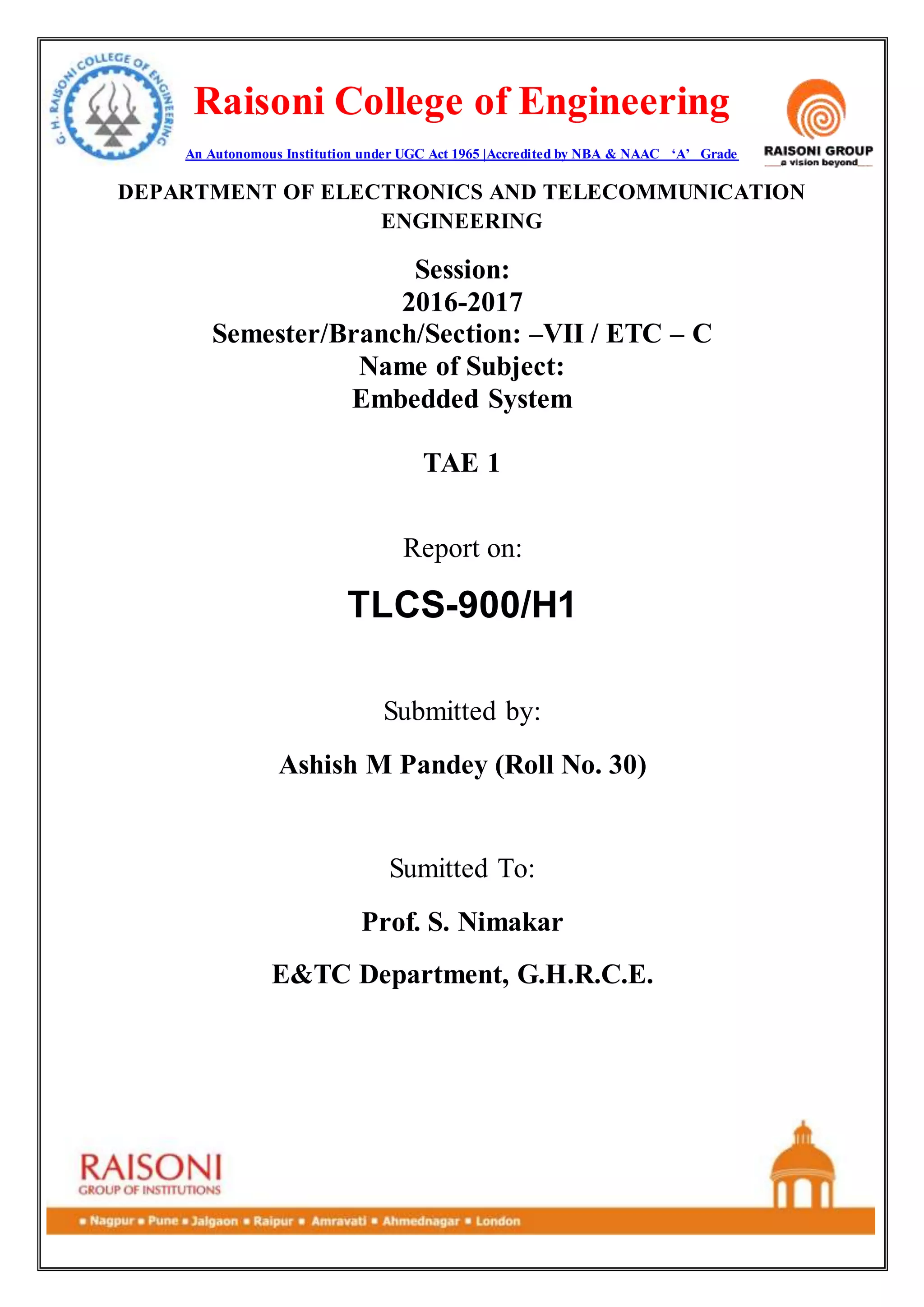 Raisoni College of Engineering
An Autonomous Institution under UGC Act 1965 |Accredited by NBA & NAAC ‘A’ Grade
DEPARTMENT OF ELECTRONICS AND TELECOMMUNICATION
ENGINEERING
Session:
2016-2017
Semester/Branch/Section: –VII / ETC – C
Name of Subject:
Embedded System
TAE 1
Report on:
TLCS-900/H1
Submitted by:
Ashish M Pandey (Roll No. 30)
Sumitted To:
Prof. S. Nimakar
E&TC Department, G.H.R.C.E.
 
