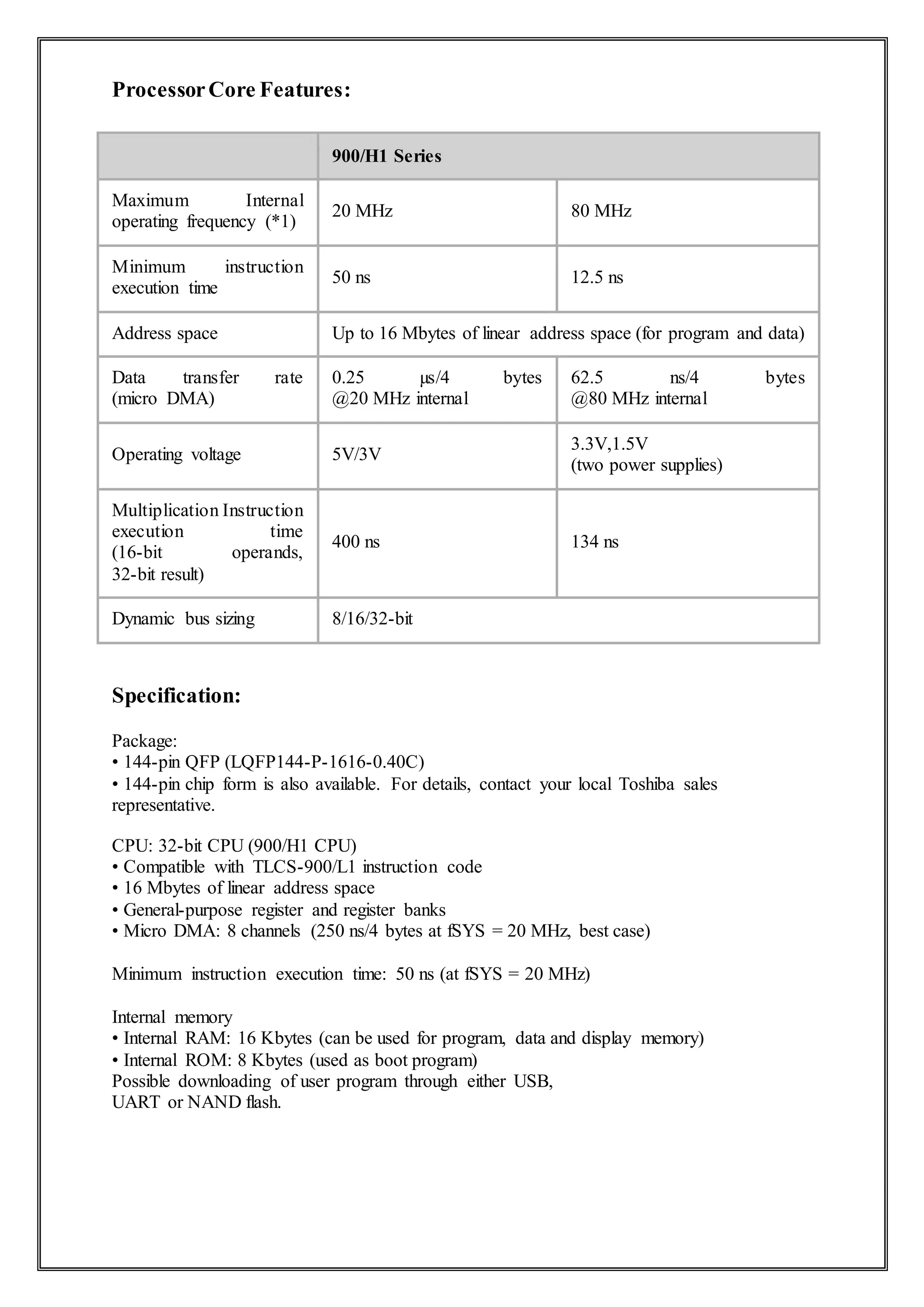 ProcessorCore Features:
900/H1 Series
Maximum Internal
operating frequency (*1)
20 MHz 80 MHz
Minimum instruction
execution time
50 ns 12.5 ns
Address space Up to 16 Mbytes of linear address space (for program and data)
Data transfer rate
(micro DMA)
0.25 µs/4 bytes
@20 MHz internal
62.5 ns/4 bytes
@80 MHz internal
Operating voltage 5V/3V
3.3V,1.5V
(two power supplies)
Multiplication Instruction
execution time
(16-bit operands,
32-bit result)
400 ns 134 ns
Dynamic bus sizing 8/16/32-bit
Specification:
Package:
• 144-pin QFP (LQFP144-P-1616-0.40C)
• 144-pin chip form is also available. For details, contact your local Toshiba sales
representative.
CPU: 32-bit CPU (900/H1 CPU)
• Compatible with TLCS-900/L1 instruction code
• 16 Mbytes of linear address space
• General-purpose register and register banks
• Micro DMA: 8 channels (250 ns/4 bytes at fSYS = 20 MHz, best case)
Minimum instruction execution time: 50 ns (at fSYS = 20 MHz)
Internal memory
• Internal RAM: 16 Kbytes (can be used for program, data and display memory)
• Internal ROM: 8 Kbytes (used as boot program)
Possible downloading of user program through either USB,
UART or NAND flash.
 