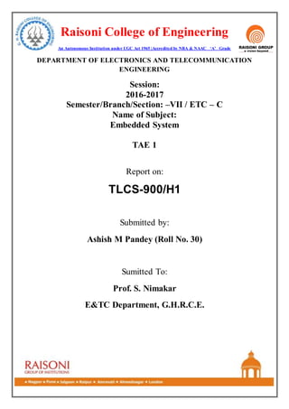 Raisoni College of Engineering
An Autonomous Institution under UGC Act 1965 |Accredited by NBA & NAAC ‘A’ Grade
DEPARTMENT OF ELECTRONICS AND TELECOMMUNICATION
ENGINEERING
Session:
2016-2017
Semester/Branch/Section: –VII / ETC – C
Name of Subject:
Embedded System
TAE 1
Report on:
TLCS-900/H1
Submitted by:
Ashish M Pandey (Roll No. 30)
Sumitted To:
Prof. S. Nimakar
E&TC Department, G.H.R.C.E.
 
