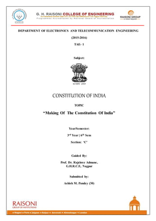 DEPARTMENT OF ELECTRONICS AND TELECOMMUNICATION ENGINEERING
(2015-2016)
TAE- 1
Subject:
CONSTITUTION OF INDIA
TOPIC
“Making Of The Constitution Of India”
Year/Semester:
3rd Year | 6th Sem
Section: ‘C’
Guided By:
Prof. Dr. Rajshree Admane,
G.H.R.C.E, Nagpur
Submitted by:
Ashish M. Pandey (30)
 