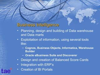 Business Intelligence
• Planning, design and building of Data warehouse
  and Data marts
• Exploitation of information, using several tools
  like:
   – Cognos, Business Objects, Informatica, Warehouse
     Builder
   – Oracle eBusiness Suite and Discoverer
• Design and creation of Balanced Score Cards
• Integration with ERP’s
• Creation of BI Portals
 