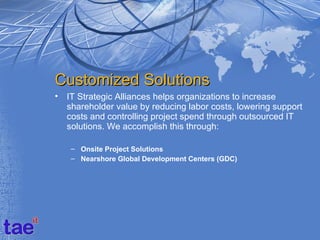 Customized Solutions
•   IT Strategic Alliances helps organizations to increase
    shareholder value by reducing labor costs, lowering support
    costs and controlling project spend through outsourced IT
    solutions. We accomplish this through:

     – Onsite Project Solutions
     – Nearshore Global Development Centers (GDC)
 