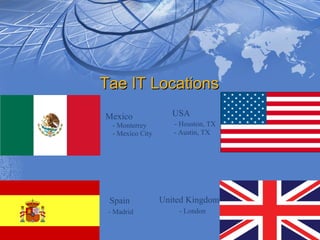 Tae IT Locations
Mexico               USA
  - Monterrey        - Houston, TX
  - Mexico City      - Austin, TX




 Spain            United Kingdom
 - Madrid             - London
 