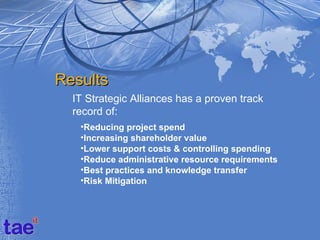 Results
  IT Strategic Alliances has a proven track
  record of:
   •Reducing project spend
   •Increasing shareholder value
   •Lower support costs & controlling spending
   •Reduce administrative resource requirements
   •Best practices and knowledge transfer
   •Risk Mitigation
 