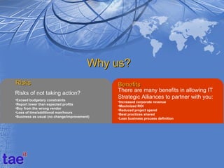 Why us?
Risks                                        Benefits
                                             There are many benefits in allowing IT
Risks of not taking action?
•Exceed budgetary constraints
                                             Strategic Alliances to partner with you:
                                             •Increased corporate revenue
•Report lower than expected profits
                                             •Maximized ROI
•Buy from the wrong vendor
                                             •Reduced project spend
•Loss of time/additional man/hours
                                             •Best practices shared
•Business as usual (no change/improvement)
                                             •Lean business process definition
 