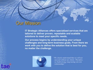 Our Mission
   IT Strategic Alliances offers specialized services that are
   tailored to deliver proven, repeatable and scalable
   solutions to meet your specific needs.
   Our process begins by understanding your unique
   challenges and long-term business goals. From there we
   work with you to define the solution that is best for you,
   no matter the challenge.


                             “We clearly understand that we will not
                              succeed without our clients. Therefore,
                              we build strong, long lasting win-win
                              relationships”`
 