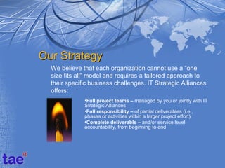 Our Strategy
  We believe that each organization cannot use a “one
  size fits all” model and requires a tailored approach to
  their specific business challenges. IT Strategic Alliances
  offers:
              •Full project teams – managed by you or jointly with IT
              Strategic Alliances
              •Full responsibility – of partial deliverables (i.e.,
              phases or activities within a larger project effort)
              •Complete deliverable – and/or service level
              accountability, from beginning to end
 