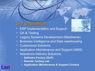 Our Capabilities
•   ERP Implementation and Support
•   QA & Testing
•   Legacy Systems Development (Mainframe)
•   Business Intelligence and Data warehousing
•   Customized Solutions
•   Application Maintenance and Support (AMS)
•   Nearshore Delivery Solutions:
    – Software Factory (SwF)
    – Remote Testing Lab
    – Application Maintenance & Support Centers
 