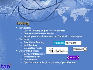 Testing
•   Strategies
    – On site Testing engineers and leaders
    – Center of Excellence Model
    – Development and execution of End-to-End strategies
•   Services
    – Functional Testing
    – Unit Testing
    – Integration Tests
•   Automated Tools
    –   Mercury Interactive
    –   Rational Robot
    –   Compuware
    –   Open Source tools (Junit, Jtests, OpenSTA, etc)
 