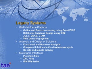 Legacy Systems
•   IBM Mainframe Platform
    –   Online and Batch processing using Cobol/CICS
    –   Relational Database Design using DB2
    –   JCL’s, VSAM, VTAM
    –   VMS Operating System
•   Analysis and Design of Solutions
    – Functional and Business Analysis
    – Complete Solutions in the development cycle
    – On site and remote delivery
•   Mainframe Interfaces
    – Plain text files
    – XML Files
    – IBM MQ Series
 