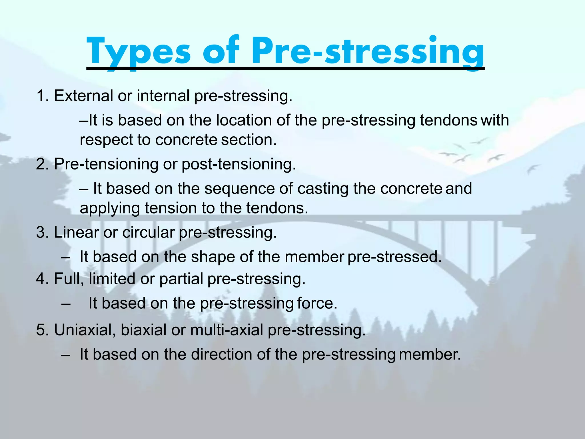 Types of Pre-stressing
1. External or internal pre-stressing.
–It is based on the location of the pre-stressing tendons with
respect to concrete section.
2. Pre-tensioning or post-tensioning.
– It based on the sequence of casting the concrete and
applying tension to the tendons.
3. Linear or circular pre-stressing.
– It based on the shape of the member pre-stressed.
4. Full, limited or partial pre-stressing.
– It based on the pre-stressing force.
5. Uniaxial, biaxial or multi-axial pre-stressing.
– It based on the direction of the pre-stressing member.
 