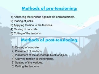 Methods of post-tensioning:
1) Anchoring the tendons against the end abutments.
2) Placing of jacks.
3) Applying tension to the tendons.
4) Casting of concrete.
5) Cutting of the tendons.
Methods of pre-tensioning:
1) Casting of concrete.
2) Placement of tendons.
3) Placement of the anchorage block and jack.
4) Applying tension to the tendons.
5) Seating of the wedges.
6) Cutting the tendons.
 