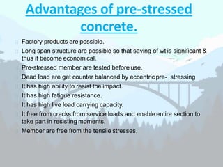 Advantages of pre-stressed
concrete.
 Factory products are possible.
 Long span structure are possible so that saving of wt is significant &
thus it become economical.
 Pre-stressed member are tested before use.
 Dead load are get counter balanced by eccentric pre- stressing
 It has high ability to resist the impact.
 It has high fatigue resistance.
 It has high live load carrying capacity.
 It free from cracks from service loads and enable entire section to
take part in resisting moments.
 Member are free from the tensile stresses.
 