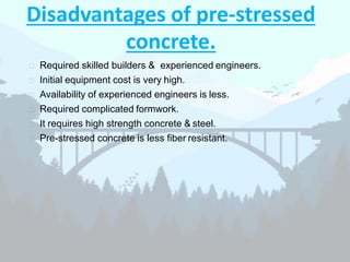 Disadvantages of pre-stressed
concrete.
 Required skilled builders & experienced engineers.
 Initial equipment cost is very high.
 Availability of experienced engineers is less.
 Required complicated formwork.
 It requires high strength concrete & steel.
 Pre-stressed concrete is less fiber resistant.
 