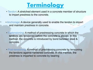 Terminology
• Tendon: A stretched element used in a concrete member of structure
to impart prestress to the concrete.
• Anchorage: A device generally used to enable the tendon to impart
and maintain prestress in concrete.
• Pretensioning: A method of prestressing concrete in which the
tendons are tensioned before the concrete is placed. In this
method, the concrete is introduced by bond between steel &
concrete.
• Post-tensioning: A method of prestressing concrete by tensioning
the tendons against hardened concrete. In this method, the
prestress is imparted to concrete by bearing
 