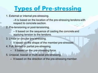 Types of Pre-stressing
1. External or internal pre-stressing.
–It is based on the location of the pre-stressing tendons with
respect to concrete section.
2. Pre-tensioning or post-tensioning.
– It based on the sequence of casting the concrete and
applying tension to the tendons.
3. Linear or circular pre-stressing.
– It based on the shape of the member pre-stressed.
4. Full, limited or partial pre-stressing.
– It based on the pre-stressing force.
5. Uniaxial, biaxial or multi-axial pre-stressing.
– It based on the direction of the pre-stressing member.
 