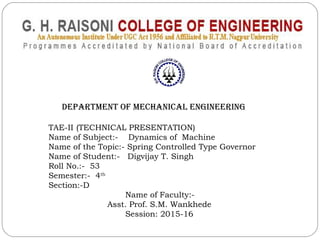 DEPARTMENT OF MECHANICAL ENGINEERING
TAE-II (TECHNICAL PRESENTATION)
Name of Subject:- Dynamics of Machine
Name of the Topic:- Spring Controlled Type Governor
Name of Student:- Digvijay T. Singh
Roll No.:- 53
Semester:- 4th
Section:-D
Name of Faculty:-
Asst. Prof. S.M. Wankhede
Session: 2015-16
 