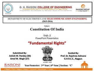 DEPARTMENT OF ELECTRONICS AND TELECOMMUNICATION ENGINEERING
(2015-2016)
TAE- 2
PowerPoint Presentation
Subject:
Constitution Of India
“Fundamental Rights”
Year/Semester: 3rd Year | 6th Sem | Section: ‘C’
Submitted By:
Ashish M. Pandey (30)
Amol M. Wagh (27)
Guided By:
Prof. Dr. Rajshree Admane
G.H.R.C.E., Nagpur.
 