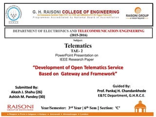 DEPARTMENT OF ELECTRONICS AND TELECOMMUNICATION ENGINEERING
(2015-2016)
TAE- 2
PowerPoint Presentation on
IEEE Research Paper
Subject:
Telematics
“Development of Open Telematics Service
Based on Gateway and Framework”
Year/Semester: 3rd Year | 6th Sem | Section: ‘C’
Submitted By:
Akash J. Shahu (26)
Ashish M. Pandey (30)
Guided By:
Prof. Pankaj H. Chandankhede
E&TC Department, G.H.R.C.E.
 