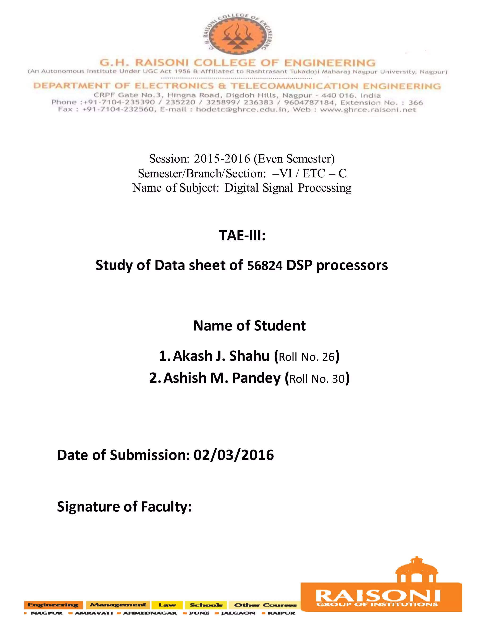 Session: 2015-2016 (Even Semester)
Semester/Branch/Section: –VI / ETC – C
Name of Subject: Digital Signal Processing
TAE-III:
Study of Data sheet of 56824 DSP processors
Name of Student
1.Akash J. Shahu (Roll No. 26)
2.Ashish M. Pandey (Roll No. 30)
Date of Submission: 02/03/2016
Signature of Faculty:
 