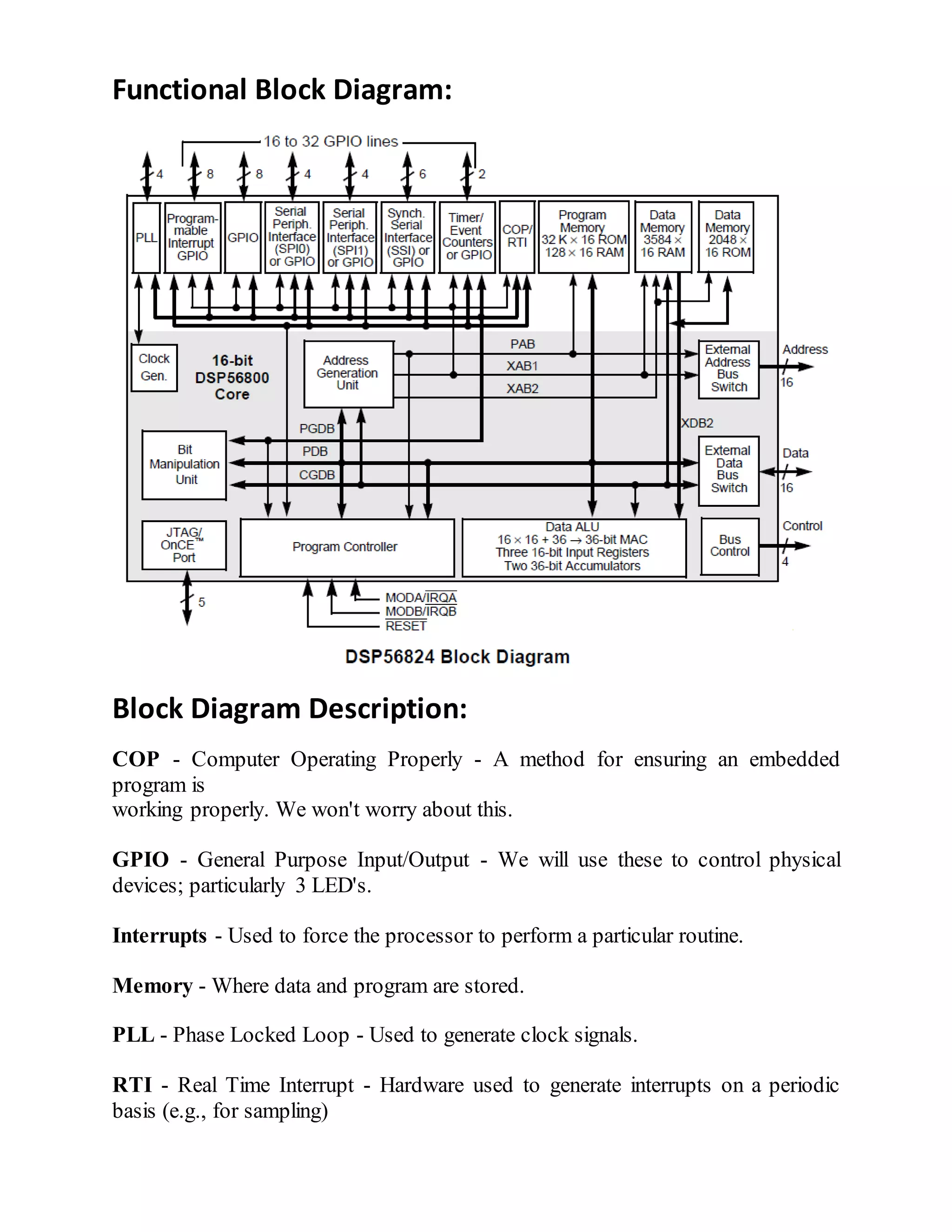 Functional Block Diagram:
Block Diagram Description:
COP - Computer Operating Properly - A method for ensuring an embedded
program is
working properly. We won't worry about this.
GPIO - General Purpose Input/Output - We will use these to control physical
devices; particularly 3 LED's.
Interrupts - Used to force the processor to perform a particular routine.
Memory - Where data and program are stored.
PLL - Phase Locked Loop - Used to generate clock signals.
RTI - Real Time Interrupt - Hardware used to generate interrupts on a periodic
basis (e.g., for sampling)
 