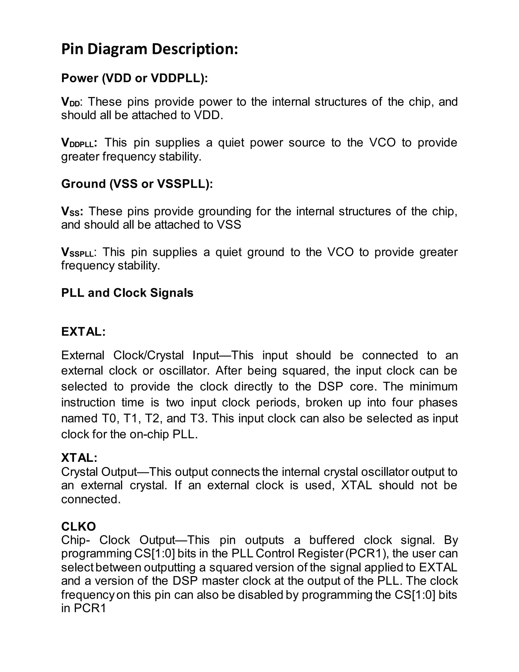 Pin Diagram Description:
Power (VDD or VDDPLL):
VDD: These pins provide power to the internal structures of the chip, and
should all be attached to VDD.
VDDPLL: This pin supplies a quiet power source to the VCO to provide
greater frequency stability.
Ground (VSS or VSSPLL):
VSS: These pins provide grounding for the internal structures of the chip,
and should all be attached to VSS
VSSPLL: This pin supplies a quiet ground to the VCO to provide greater
frequency stability.
PLL and Clock Signals
EXTAL:
External Clock/Crystal Input—This input should be connected to an
external clock or oscillator. After being squared, the input clock can be
selected to provide the clock directly to the DSP core. The minimum
instruction time is two input clock periods, broken up into four phases
named T0, T1, T2, and T3. This input clock can also be selected as input
clock for the on-chip PLL.
XTAL:
Crystal Output—This output connects the internal crystal oscillator output to
an external crystal. If an external clock is used, XTAL should not be
connected.
CLKO
Chip- Clock Output—This pin outputs a buffered clock signal. By
programming CS[1:0] bits in the PLL Control Register(PCR1), the user can
selectbetween outputting a squared version of the signal applied to EXTAL
and a version of the DSP master clock at the output of the PLL. The clock
frequencyon this pin can also be disabled by programming the CS[1:0] bits
in PCR1
 